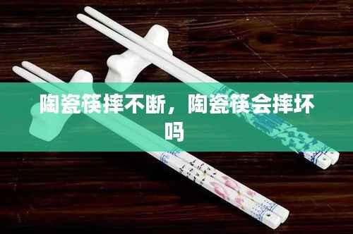 陶瓷筷摔不断,陶瓷筷会摔坏吗