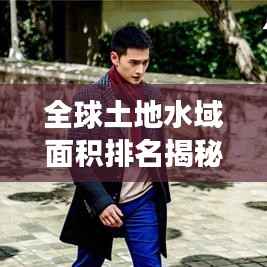 全球土地水域面积排名揭秘,一览众山小,江河湖泊尽收眼底!